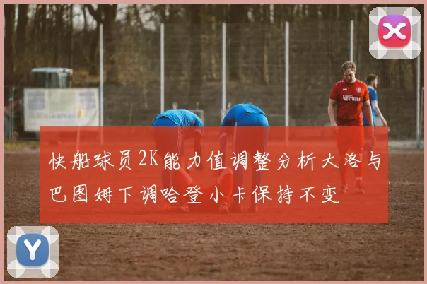 快船球员2K能力值调整分析大洛与巴图姆下调哈登小卡保持不变