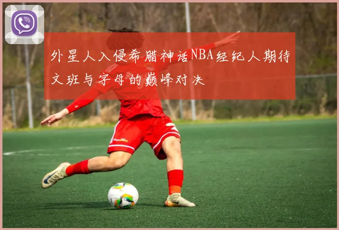 外星人入侵希腊神话NBA经纪人期待文班与字母的巅峰对决