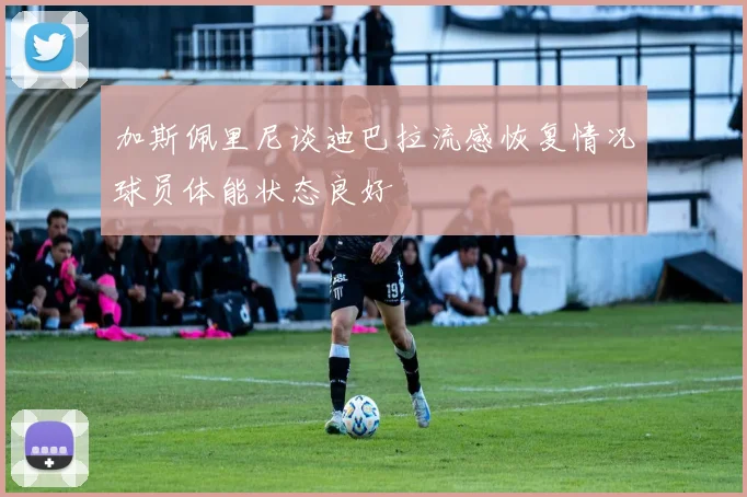 加斯佩里尼谈迪巴拉流感恢复情况球员体能状态良好