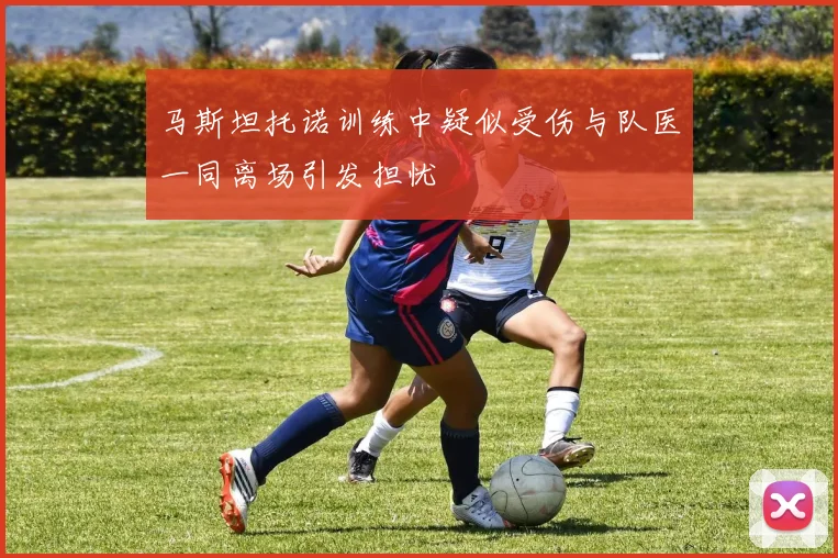 马斯坦托诺训练中疑似受伤与队医一同离场引发担忧