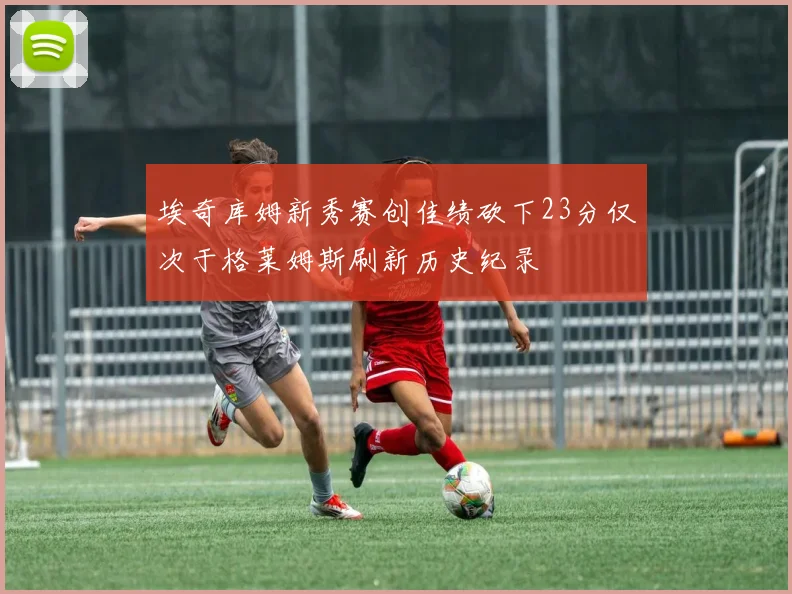 埃奇库姆新秀赛创佳绩砍下23分仅次于格莱姆斯刷新历史纪录