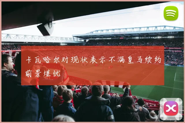 卡瓦哈尔对现状表示不满皇马续约前景堪忧