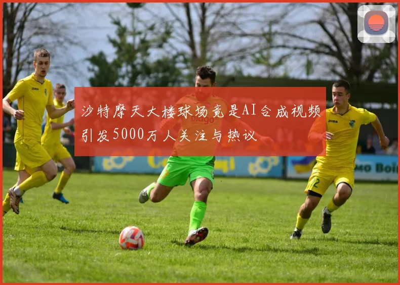 沙特摩天大楼球场竟是AI合成视频引发5000万人关注与热议