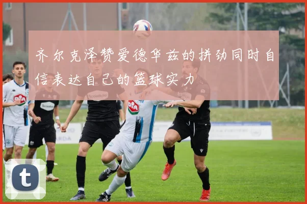 齐尔克泽赞爱德华兹的拼劲同时自信表达自己的篮球实力