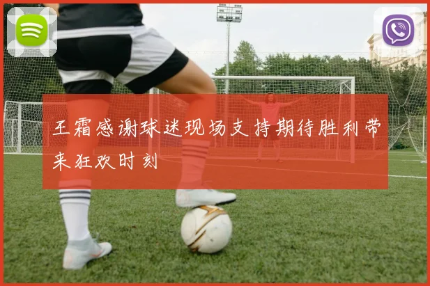 王霜感谢球迷现场支持期待胜利带来狂欢时刻