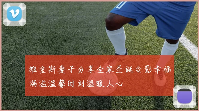 维金斯妻子分享全家圣诞合影幸福满溢温馨时刻温暖人心