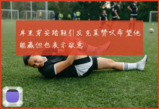 库里穿安踏鞋引发克莱赞叹希望他能赢但也表示敬意