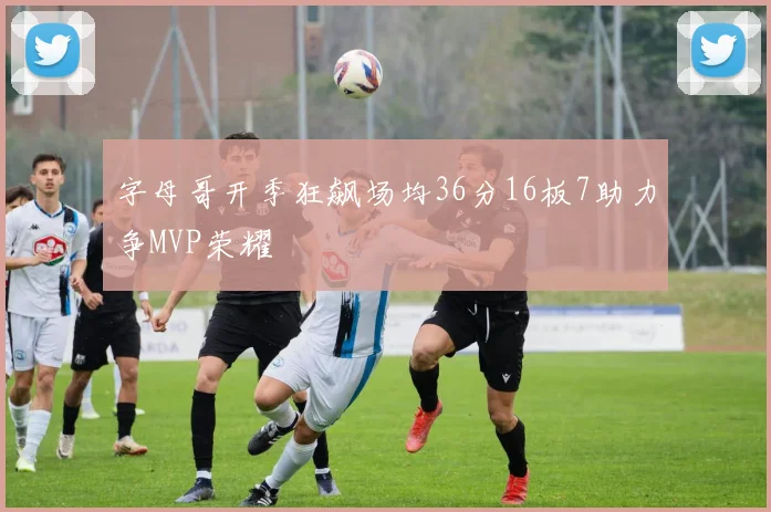 字母哥开季狂飙场均36分16板7助力争MVP荣耀