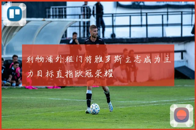 利物浦外租门将雅罗斯立志成为主力目标直指欧冠荣耀