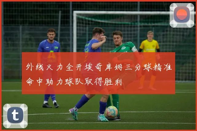 外线火力全开埃奇库姆三分球精准命中助力球队取得胜利