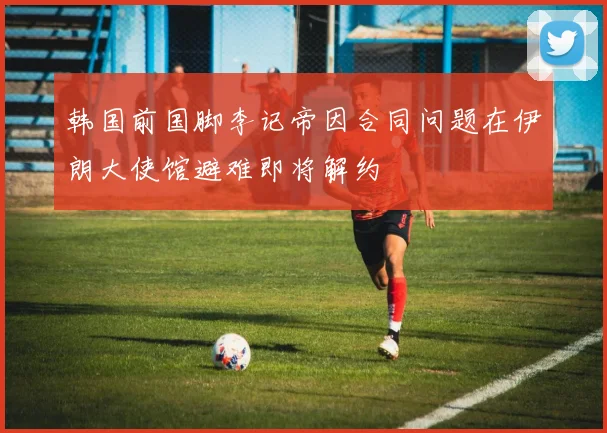韩国前国脚李记帝因合同问题在伊朗大使馆避难即将解约