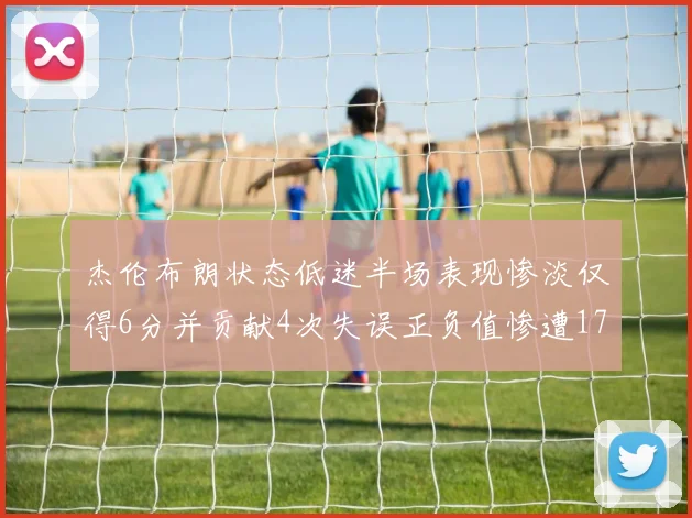 杰伦布朗状态低迷半场表现惨淡仅得6分并贡献4次失误正负值惨遭17