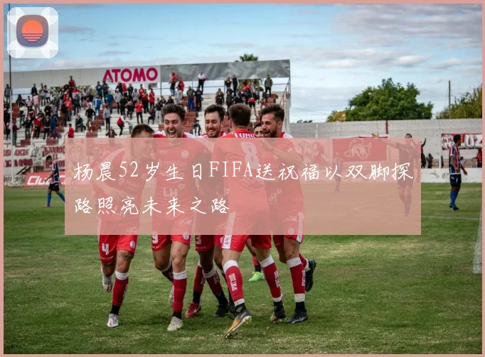 杨晨52岁生日FIFA送祝福以双脚探路照亮未来之路
