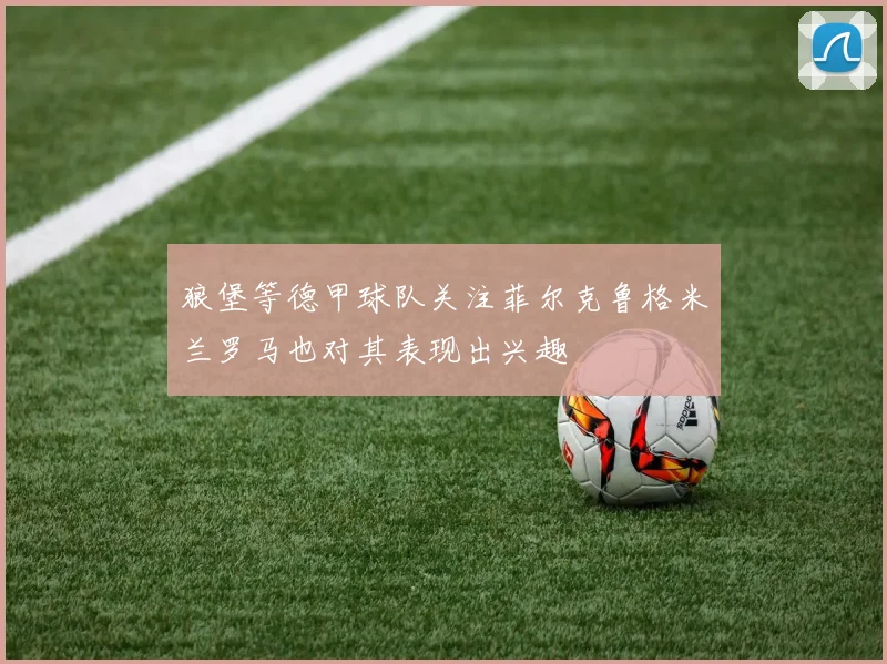 狼堡等德甲球队关注菲尔克鲁格米兰罗马也对其表现出兴趣