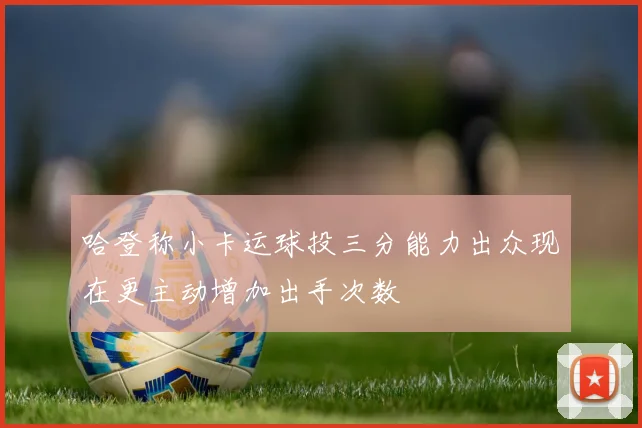 哈登称小卡运球投三分能力出众现在更主动增加出手次数