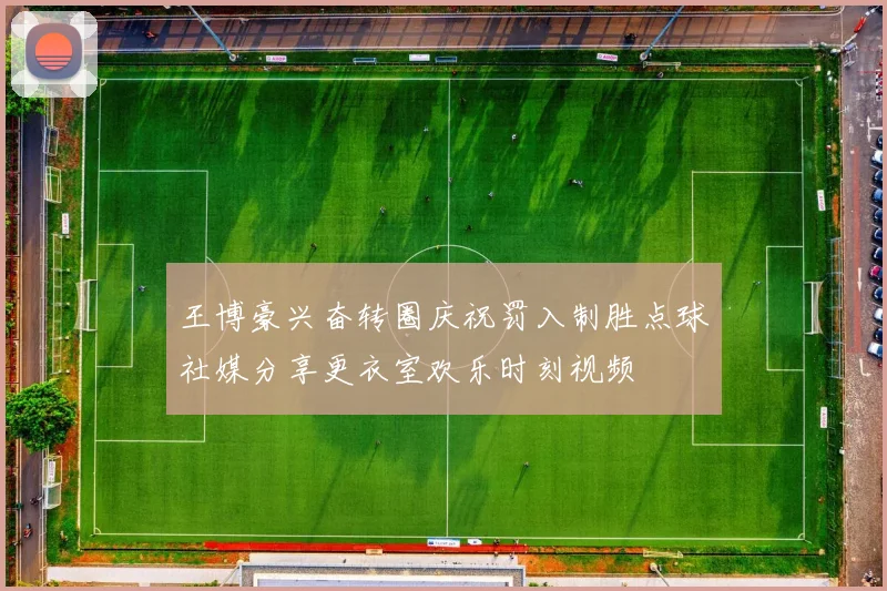 王博豪兴奋转圈庆祝罚入制胜点球社媒分享更衣室欢乐时刻视频