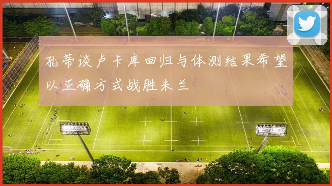 孔蒂谈卢卡库回归与体测结果希望以正确方式战胜米兰