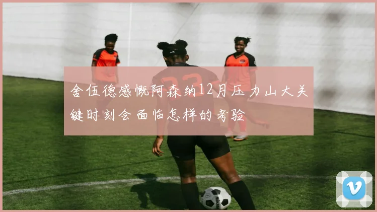 舍伍德感慨阿森纳12月压力山大关键时刻会面临怎样的考验