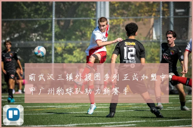 前武汉三镇外援图多列正式加盟中甲广州豹球队助力新赛季