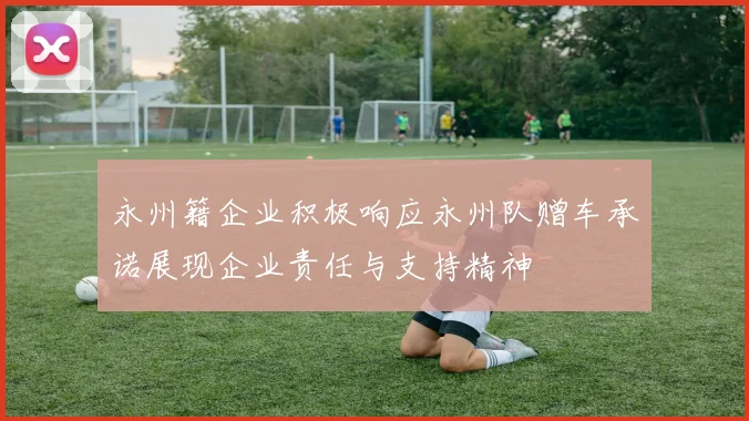 永州籍企业积极响应永州队赠车承诺展现企业责任与支持精神