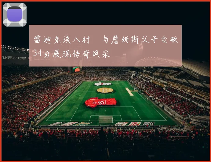 雷迪克谈八村塁与詹姆斯父子合砍34分展现传奇风采