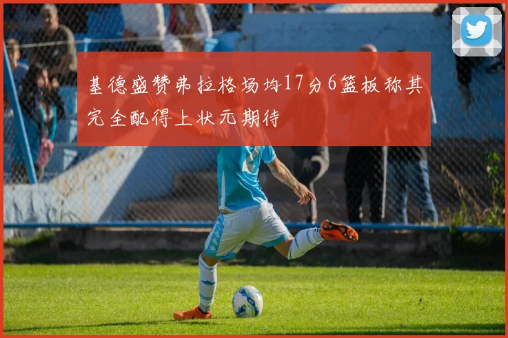 基德盛赞弗拉格场均17分6篮板称其完全配得上状元期待