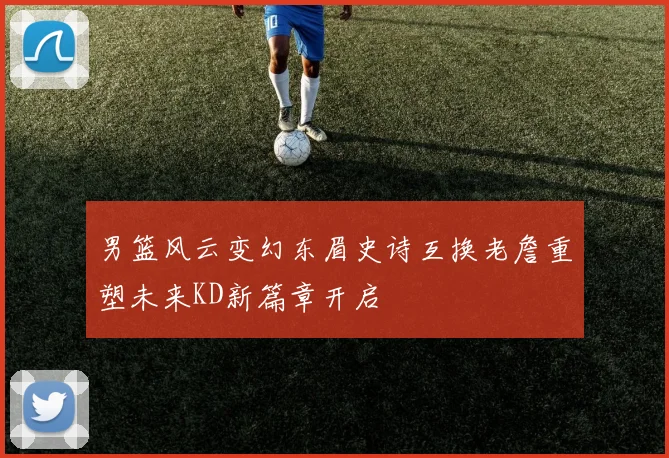 男篮风云变幻东眉史诗互换老詹重塑未来KD新篇章开启