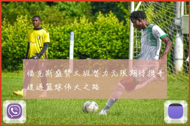 福克斯盛赞文班潜力无限期待携手追逐篮球伟大之路