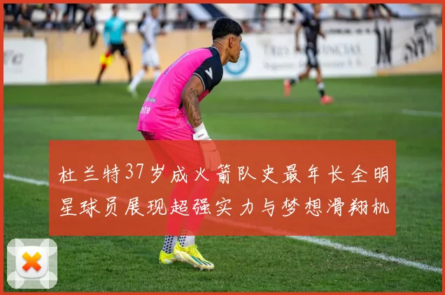 杜兰特37岁成火箭队史最年长全明星球员展现超强实力与梦想滑翔机般飞翔