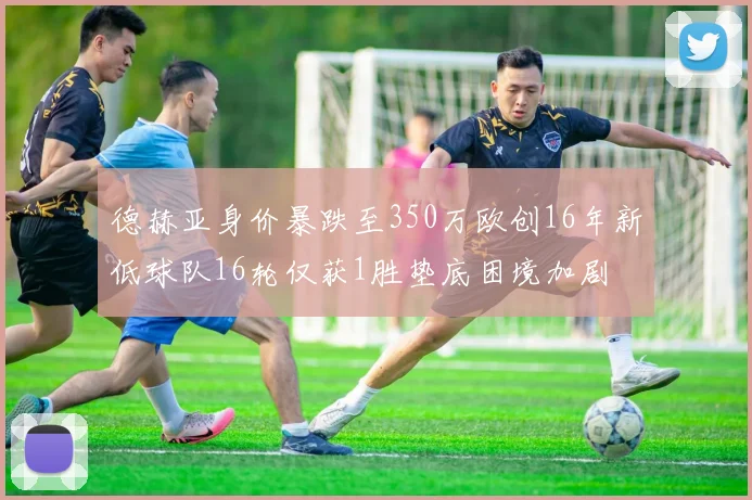 德赫亚身价暴跌至350万欧创16年新低球队16轮仅获1胜垫底困境加剧