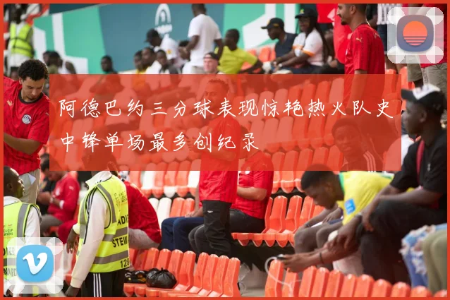 阿德巴约三分球表现惊艳热火队史中锋单场最多创纪录