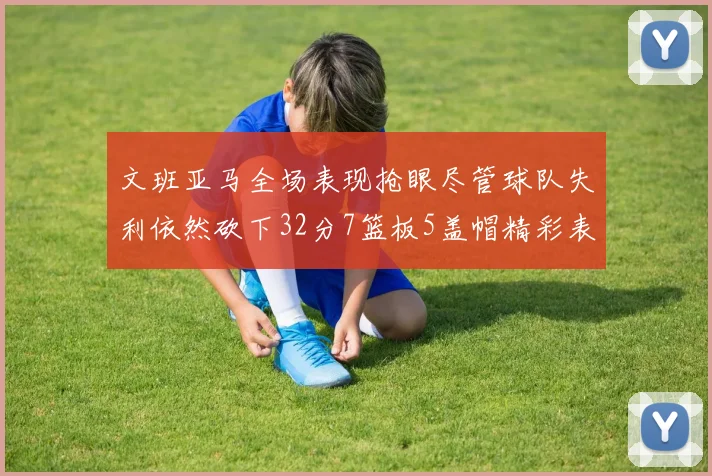 文班亚马全场表现抢眼尽管球队失利依然砍下32分7篮板5盖帽精彩表现令人赞叹