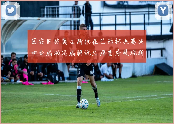国安旧将奥古斯托在巴西杯决赛次回合成功完成解说生涯首秀展现新风采