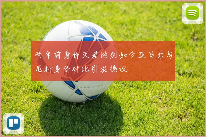 两年前身价天差地别如今亚马尔与尼科身价对比引发热议