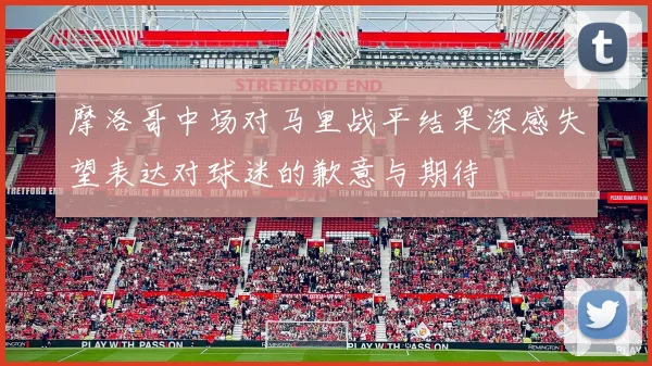摩洛哥中场对马里战平结果深感失望表达对球迷的歉意与期待