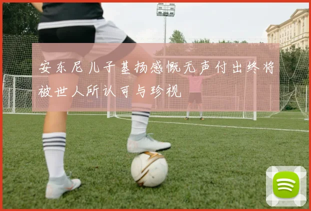 安东尼儿子基扬感慨无声付出终将被世人所认可与珍视