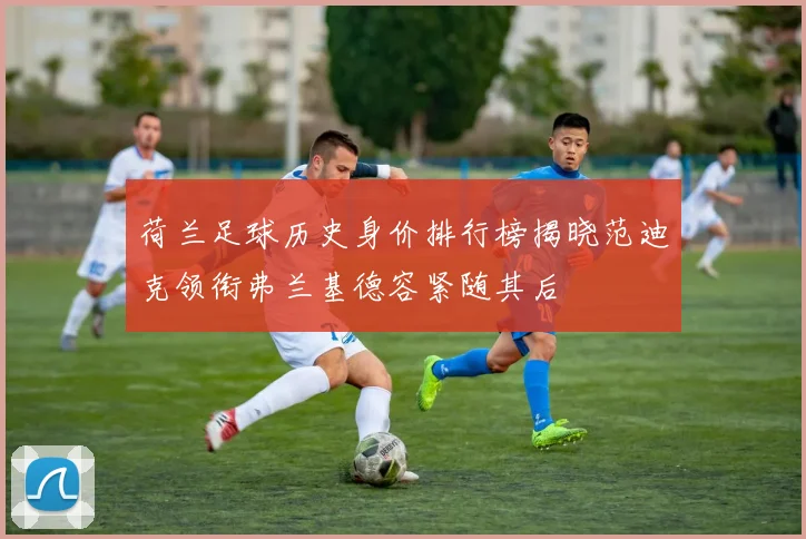 荷兰足球历史身价排行榜揭晓范迪克领衔弗兰基德容紧随其后