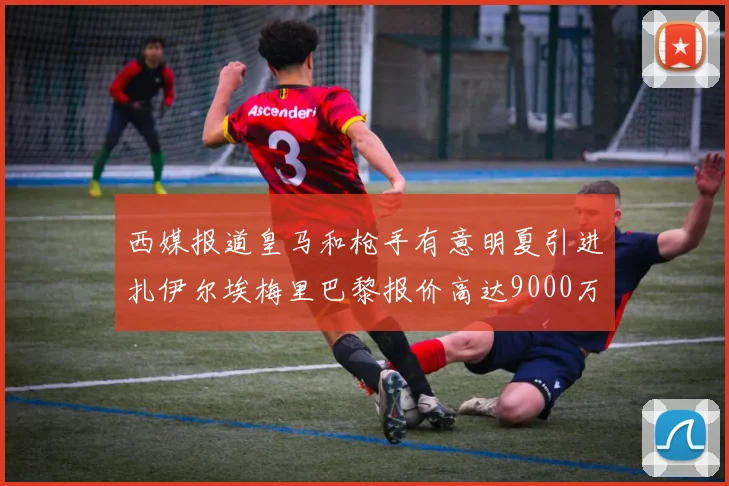 西媒报道皇马和枪手有意明夏引进扎伊尔埃梅里巴黎报价高达9000万欧