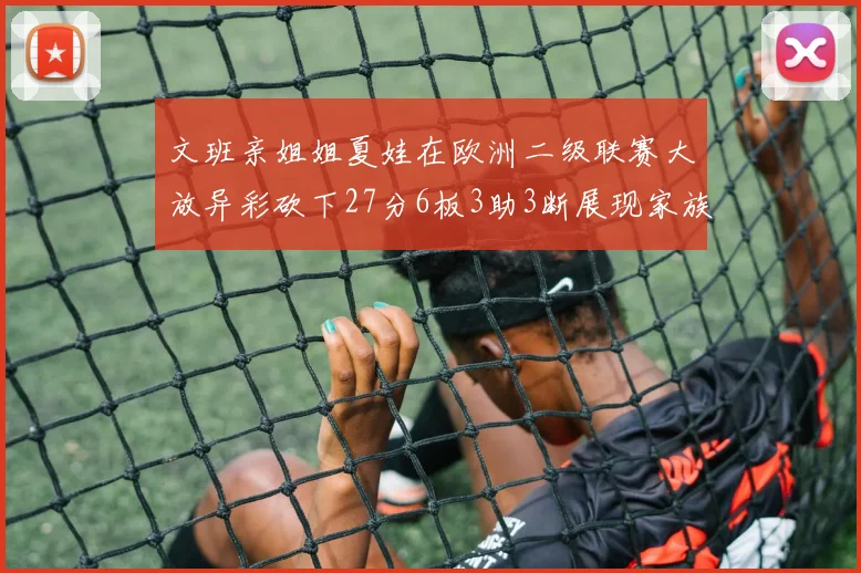 文班亲姐姐夏娃在欧洲二级联赛大放异彩砍下27分6板3助3断展现家族基因实力