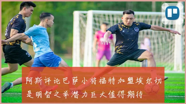 阿斯评论巴萨小将福特加盟埃尔切是明智之举潜力巨大值得期待