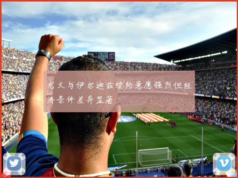 尤文与伊尔迪兹续约意愿强烈但经济条件差异显著